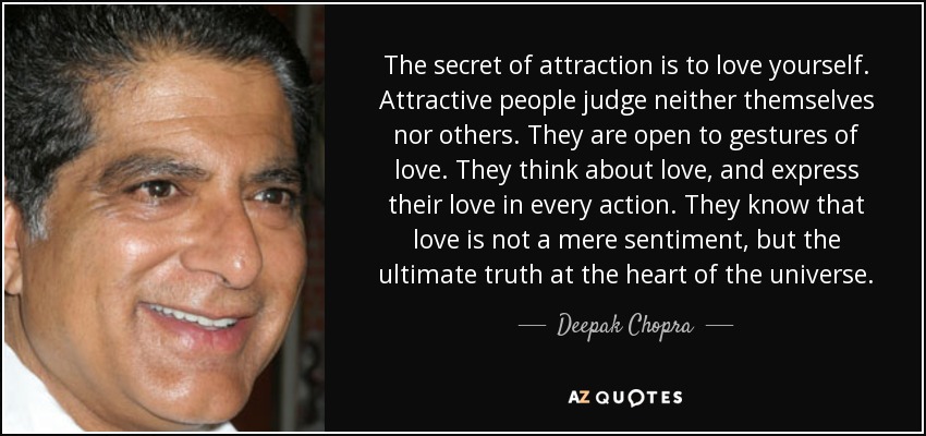 The secret of attraction is to love yourself. Attractive people judge neither themselves nor others. They are open to gestures of love. They think about love, and express their love in every action. They know that love is not a mere sentiment, but the ultimate truth at the heart of the universe. - Deepak Chopra