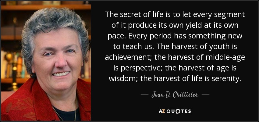 The secret of life is to let every segment of it produce its own yield at its own pace. Every period has something new to teach us. The harvest of youth is achievement; the harvest of middle-age is perspective; the harvest of age is wisdom; the harvest of life is serenity. - Joan D. Chittister
