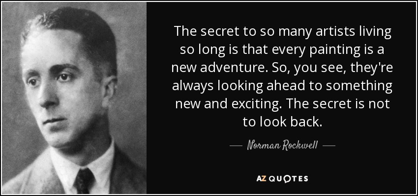The secret to so many artists living so long is that every painting is a new adventure. So, you see, they're always looking ahead to something new and exciting. The secret is not to look back. - Norman Rockwell