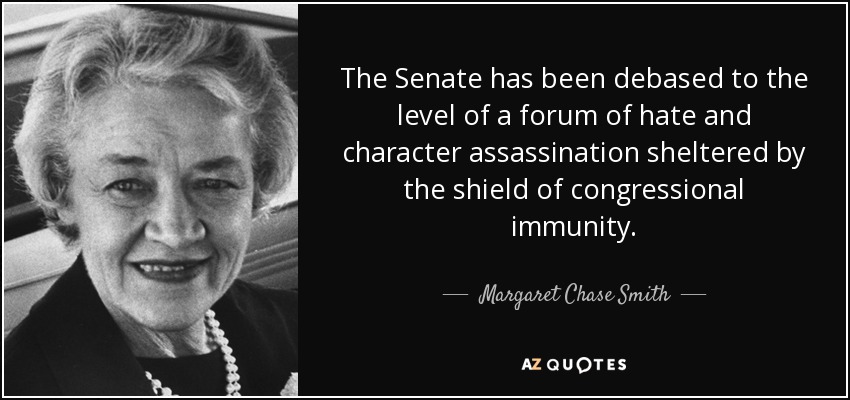 The Senate has been debased to the level of a forum of hate and character assassination sheltered by the shield of congressional immunity. - Margaret Chase Smith
