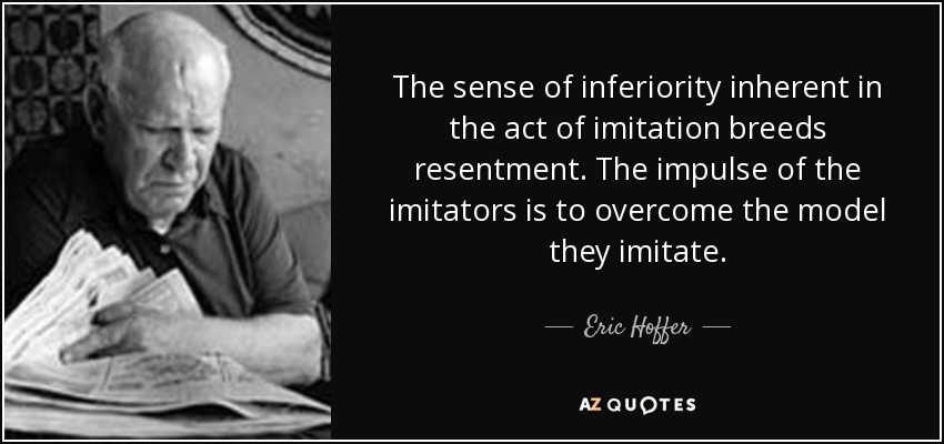 The sense of inferiority inherent in the act of imitation breeds resentment. The impulse of the imitators is to overcome the model they imitate. - Eric Hoffer