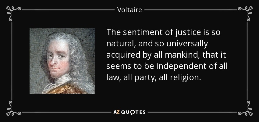 The sentiment of justice is so natural, and so universally acquired by all mankind, that it seems to be independent of all law, all party, all religion. - Voltaire