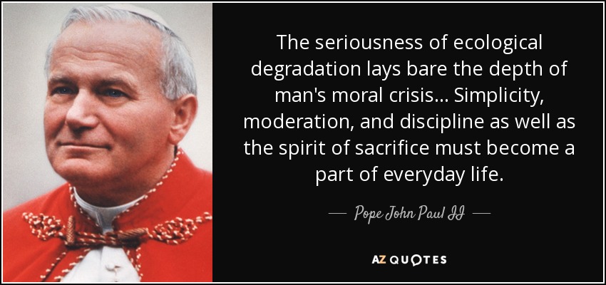 The seriousness of ecological degradation lays bare the depth of man's moral crisis... Simplicity, moderation, and discipline as well as the spirit of sacrifice must become a part of everyday life. - Pope John Paul II