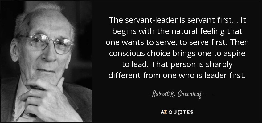 The servant-leader is servant first... It begins with the natural feeling that one wants to serve, to serve first. Then conscious choice brings one to aspire to lead. That person is sharply different from one who is leader first. - Robert K. Greenleaf