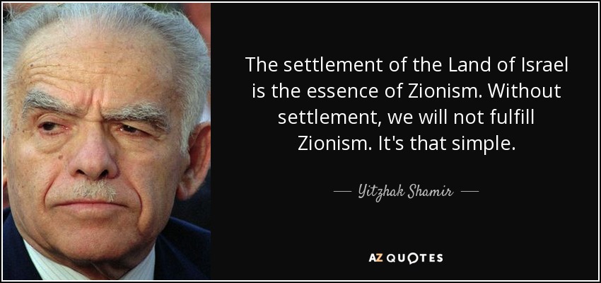 The settlement of the Land of Israel is the essence of Zionism. Without settlement, we will not fulfill Zionism. It's that simple. - Yitzhak Shamir