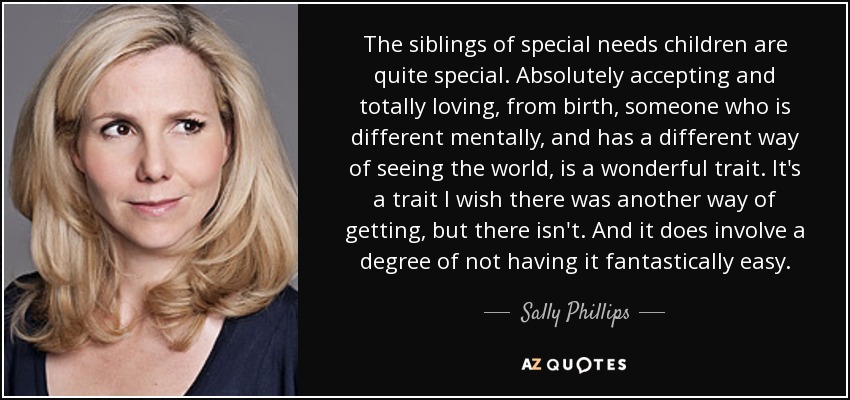 The siblings of special needs children are quite special. Absolutely accepting and totally loving, from birth, someone who is different mentally, and has a different way of seeing the world, is a wonderful trait. It's a trait I wish there was another way of getting, but there isn't. And it does involve a degree of not having it fantastically easy. - Sally Phillips
