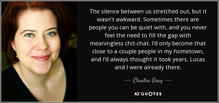 El silencio entre nosotros se extendía, pero no era incómodo. A veces hay gente con la que puedes estar callado, y nunca sientes la necesidad de llenar el vacío con cháchara sin sentido. Sólo me había acercado tanto a un par de personas en mi ciudad natal, y siempre había pensado que eso llevaba años. Lucas y yo ya lo habíamos conseguido. - Claudia Gray