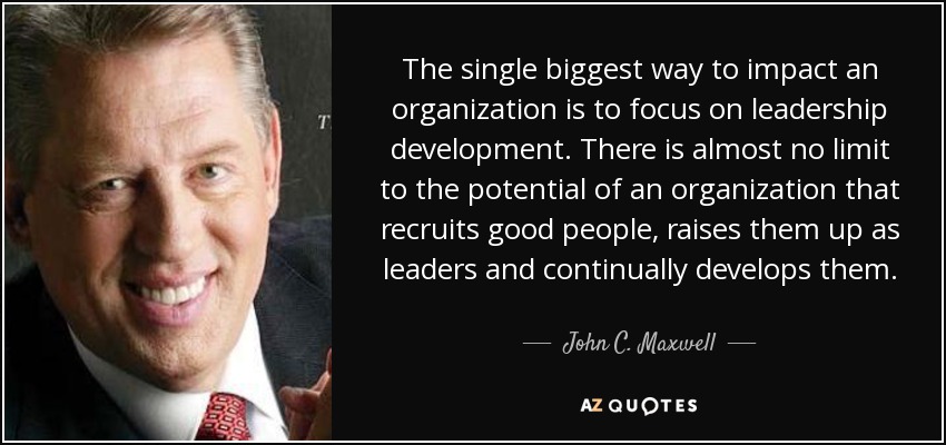The single biggest way to impact an organization is to focus on leadership development. There is almost no limit to the potential of an organization that recruits good people, raises them up as leaders and continually develops them. - John C. Maxwell
