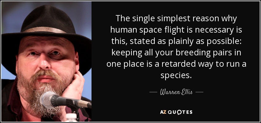 The single simplest reason why human space flight is necessary is this, stated as plainly as possible: keeping all your breeding pairs in one place is a retarded way to run a species. - Warren Ellis