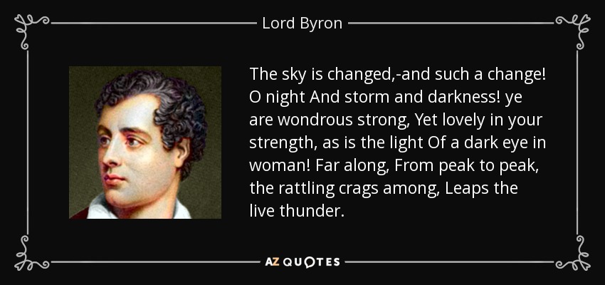 The sky is changed,-and such a change! O night And storm and darkness! ye are wondrous strong, Yet lovely in your strength, as is the light Of a dark eye in woman! Far along, From peak to peak, the rattling crags among, Leaps the live thunder. - Lord Byron