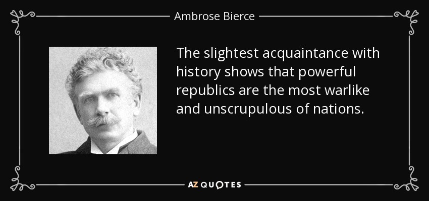 The slightest acquaintance with history shows that powerful republics are the most warlike and unscrupulous of nations. - Ambrose Bierce