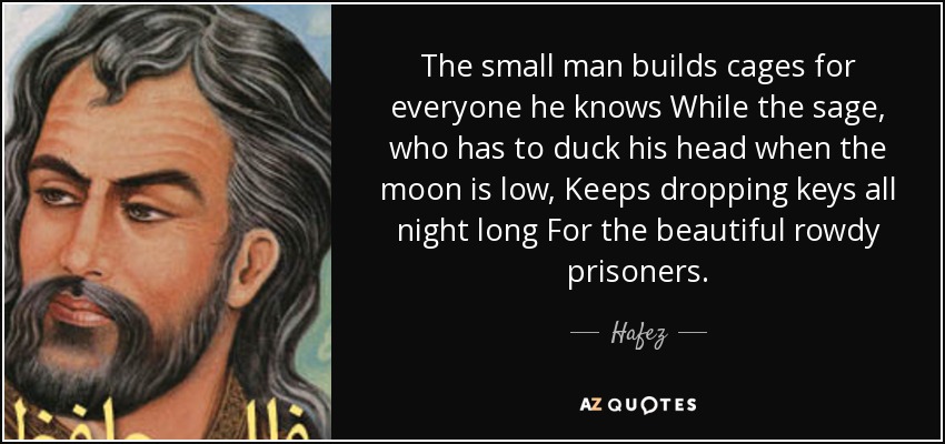 The small man builds cages for everyone he knows While the sage, who has to duck his head when the moon is low, Keeps dropping keys all night long For the beautiful rowdy prisoners. - Hafez