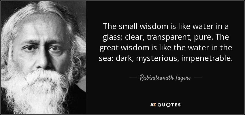 The small wisdom is like water in a glass: clear, transparent, pure. The great wisdom is like the water in the sea: dark, mysterious, impenetrable. - Rabindranath Tagore