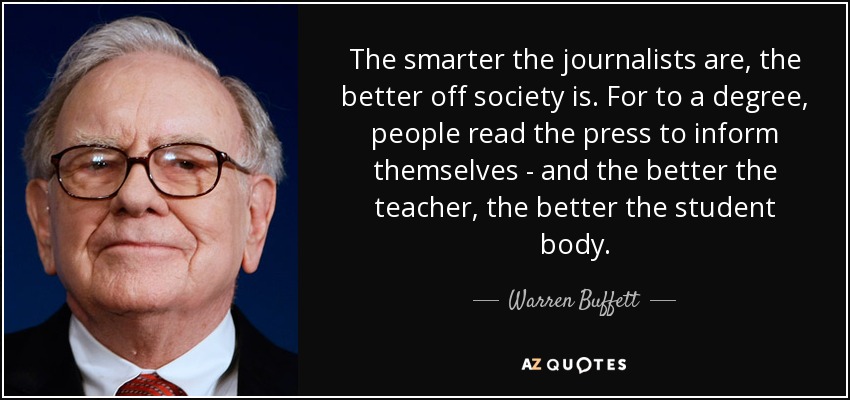 The smarter the journalists are, the better off society is. For to a degree, people read the press to inform themselves - and the better the teacher, the better the student body. - Warren Buffett