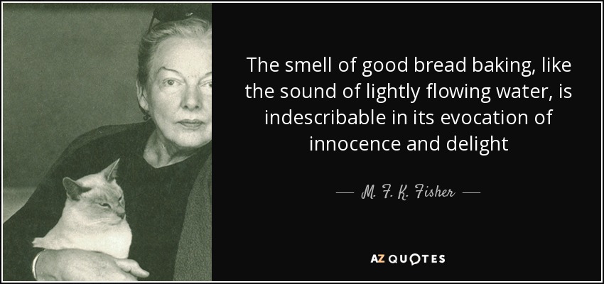 The smell of good bread baking, like the sound of lightly flowing water, is indescribable in its evocation of innocence and delight - M. F. K. Fisher