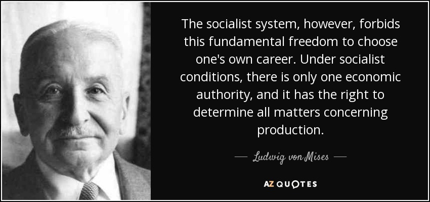El sistema socialista, sin embargo, prohíbe esta libertad fundamental de elegir la propia carrera. En las condiciones socialistas, sólo hay una autoridad económica, y ésta tiene derecho a determinar todas las cuestiones relativas a la producción. - Ludwig von Mises
