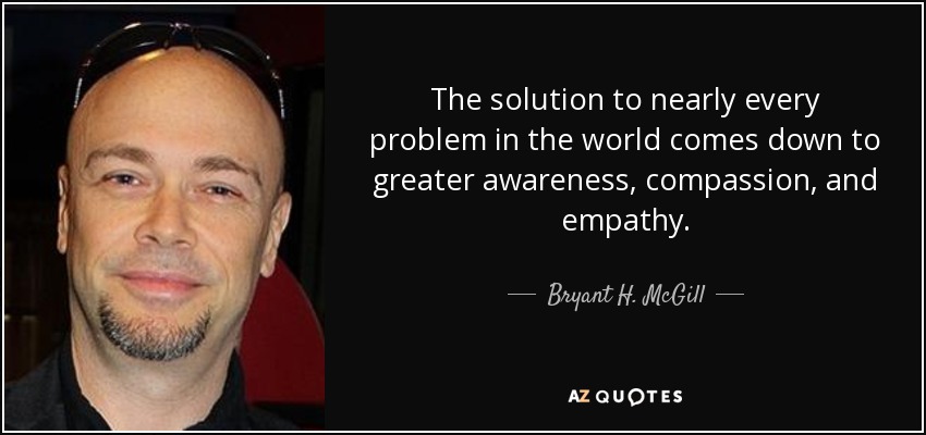 The solution to nearly every problem in the world comes down to greater awareness, compassion, and empathy. - Bryant H. McGill