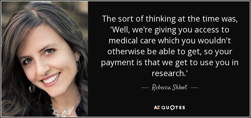 The sort of thinking at the time was, 'Well, we're giving you access to medical care which you wouldn't otherwise be able to get, so your payment is that we get to use you in research.' - Rebecca Skloot