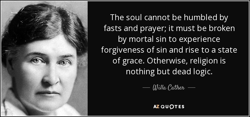 The soul cannot be humbled by fasts and prayer; it must be broken by mortal sin to experience forgiveness of sin and rise to a state of grace. Otherwise, religion is nothing but dead logic. - Willa Cather