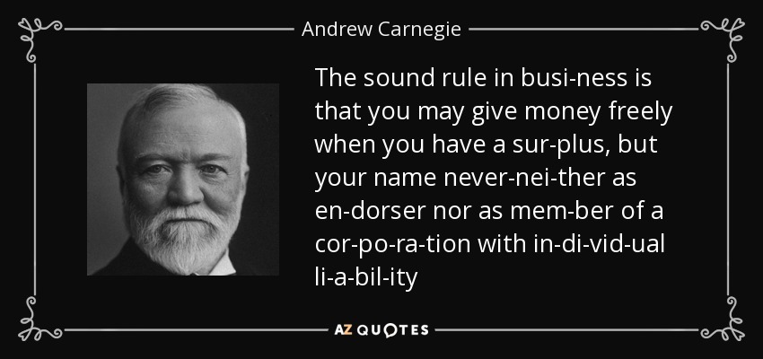 The sound rule in busi­ness is that you may give money freely when you have a sur­plus, but your name never-nei­ther as en­dorser nor as mem­ber of a cor­po­ra­tion with in­di­vid­ual li­a­bil­ity - Andrew Carnegie