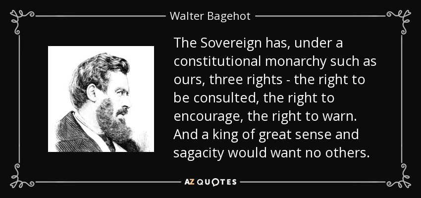 The Sovereign has, under a constitutional monarchy such as ours, three rights - the right to be consulted, the right to encourage, the right to warn. And a king of great sense and sagacity would want no others. - Walter Bagehot