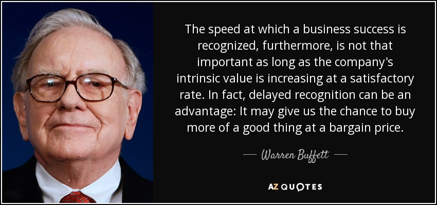 The speed at which a business success is recognized, furthermore, is not that important as long as the company's intrinsic value is increasing at a satisfactory rate. In fact, delayed recognition can be an advantage: It may give us the chance to buy more of a good thing at a bargain price. - Warren Buffett