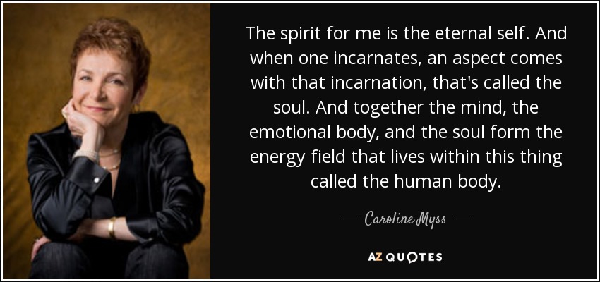 The spirit for me is the eternal self. And when one incarnates, an aspect comes with that incarnation, that's called the soul. And together the mind, the emotional body, and the soul form the energy field that lives within this thing called the human body. - Caroline Myss