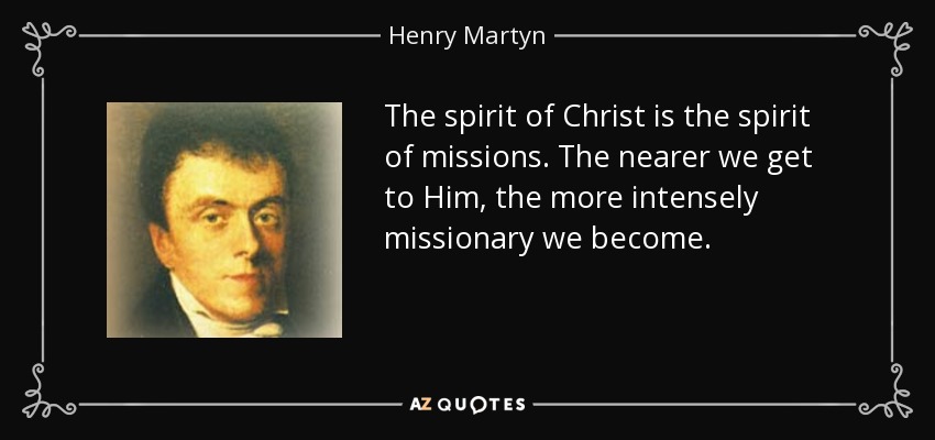 The spirit of Christ is the spirit of missions. The nearer we get to Him, the more intensely missionary we become. - Henry Martyn