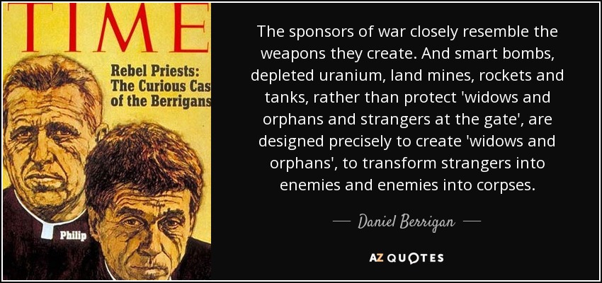 The sponsors of war closely resemble the weapons they create. And smart bombs, depleted uranium, land mines, rockets and tanks, rather than protect 'widows and orphans and strangers at the gate', are designed precisely to create 'widows and orphans', to transform strangers into enemies and enemies into corpses. - Daniel Berrigan
