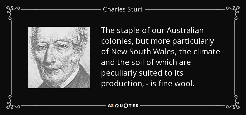 The staple of our Australian colonies, but more particularly of New South Wales, the climate and the soil of which are peculiarly suited to its production, - is fine wool. - Charles Sturt