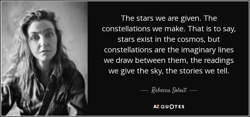 The stars we are given. The constellations we make. That is to say, stars exist in the cosmos, but constellations are the imaginary lines we draw between them, the readings we give the sky, the stories we tell. - Rebecca Solnit