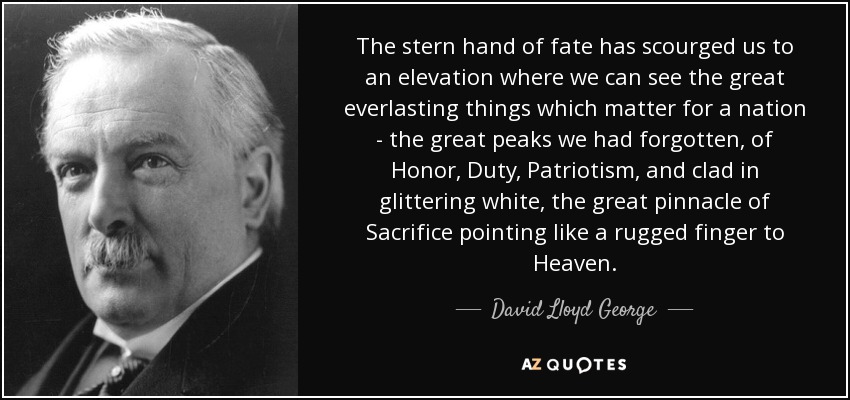 The stern hand of fate has scourged us to an elevation where we can see the great everlasting things which matter for a nation - the great peaks we had forgotten, of Honor, Duty, Patriotism, and clad in glittering white, the great pinnacle of Sacrifice pointing like a rugged finger to Heaven. - David Lloyd George