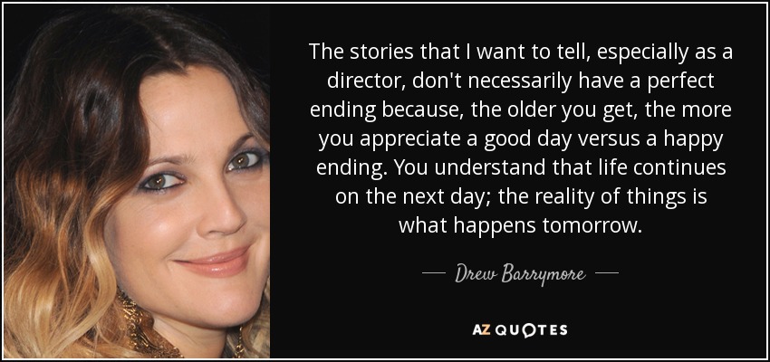 The stories that I want to tell, especially as a director, don't necessarily have a perfect ending because, the older you get, the more you appreciate a good day versus a happy ending. You understand that life continues on the next day; the reality of things is what happens tomorrow. - Drew Barrymore