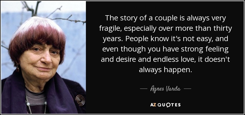 The story of a couple is always very fragile, especially over more than thirty years. People know it's not easy, and even though you have strong feeling and desire and endless love, it doesn't always happen. - Agnes Varda