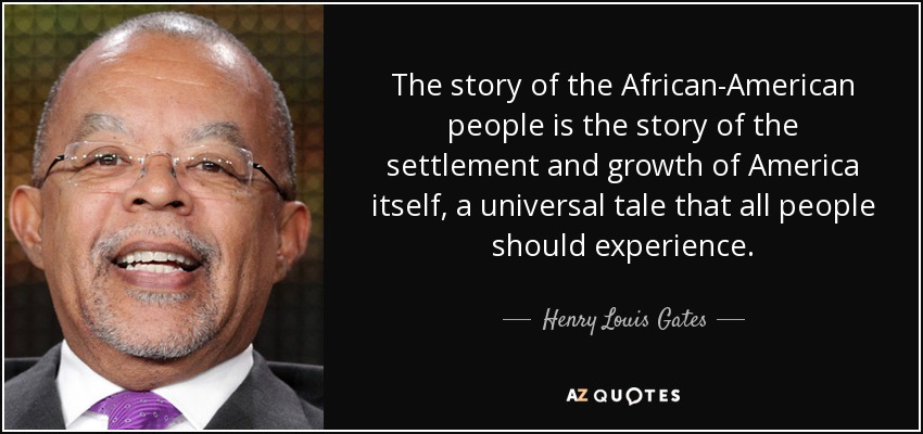 The story of the African-American people is the story of the settlement and growth of America itself, a universal tale that all people should experience. - Henry Louis Gates
