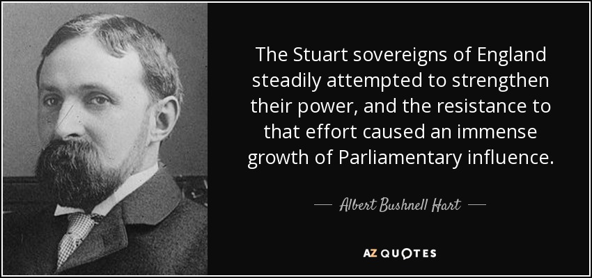 The Stuart sovereigns of England steadily attempted to strengthen their power, and the resistance to that effort caused an immense growth of Parliamentary influence. - Albert Bushnell Hart