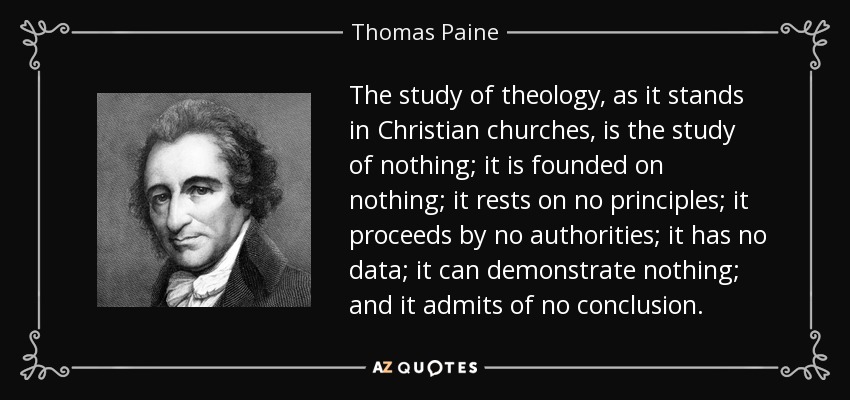 The study of theology, as it stands in Christian churches, is the study of nothing; it is founded on nothing; it rests on no principles; it proceeds by no authorities; it has no data; it can demonstrate nothing; and it admits of no conclusion. - Thomas Paine