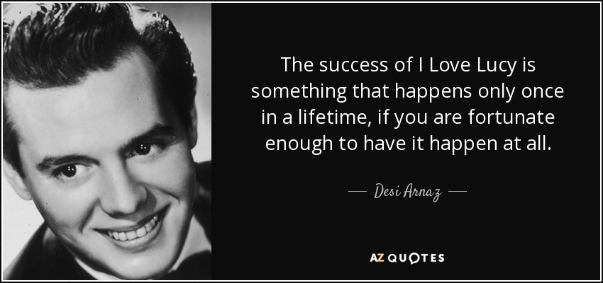 The success of I Love Lucy is something that happens only once in a lifetime, if you are fortunate enough to have it happen at all. - Desi Arnaz