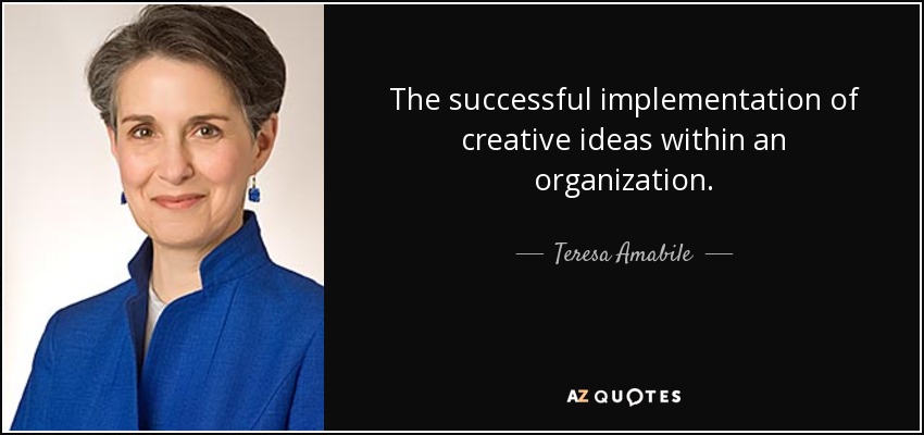 The successful implementation of creative ideas within an organization. - Teresa Amabile