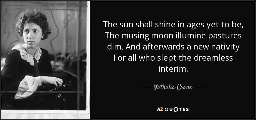 The sun shall shine in ages yet to be, The musing moon illumine pastures dim, And afterwards a new nativity For all who slept the dreamless interim. - Nathalia Crane