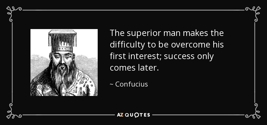 The superior man makes the difficulty to be overcome his first interest; success only comes later. - Confucius