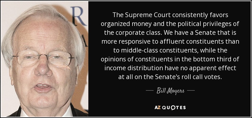 The Supreme Court consistently favors organized money and the political privileges of the corporate class. We have a Senate that is more responsive to affluent constituents than to middle-class constituents, while the opinions of constituents in the bottom third of income distribution have no apparent effect at all on the Senate's roll call votes. - Bill Moyers