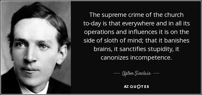 The supreme crime of the church to-day is that everywhere and in all its operations and influences it is on the side of sloth of mind; that it banishes brains, it sanctifies stupidity, it canonizes incompetence. - Upton Sinclair