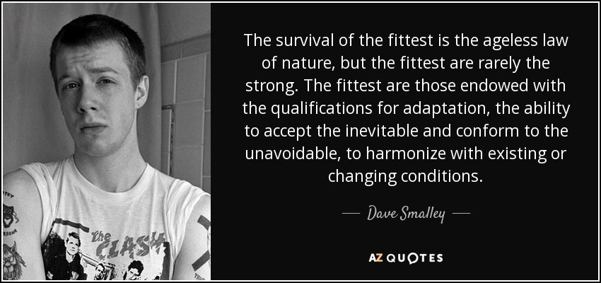 The survival of the fittest is the ageless law of nature, but the fittest are rarely the strong. The fittest are those endowed with the qualifications for adaptation, the ability to accept the inevitable and conform to the unavoidable, to harmonize with existing or changing conditions. - Dave Smalley