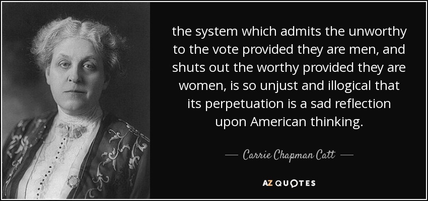 the system which admits the unworthy to the vote provided they are men, and shuts out the worthy provided they are women, is so unjust and illogical that its perpetuation is a sad reflection upon American thinking. - Carrie Chapman Catt