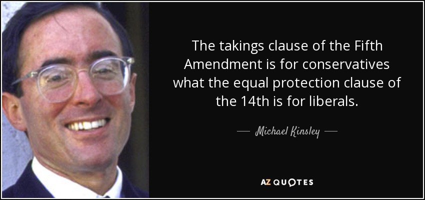 The takings clause of the Fifth Amendment is for conservatives what the equal protection clause of the 14th is for liberals. - Michael Kinsley
