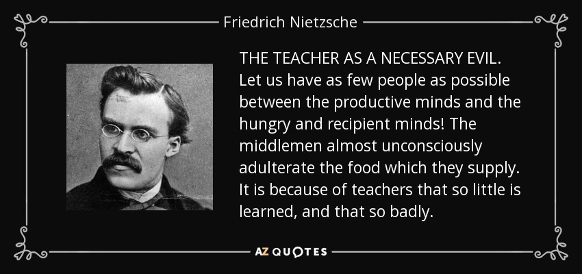 THE TEACHER AS A NECESSARY EVIL. Let us have as few people as possible between the productive minds and the hungry and recipient minds! The middlemen almost unconsciously adulterate the food which they supply. It is because of teachers that so little is learned, and that so badly. - Friedrich Nietzsche