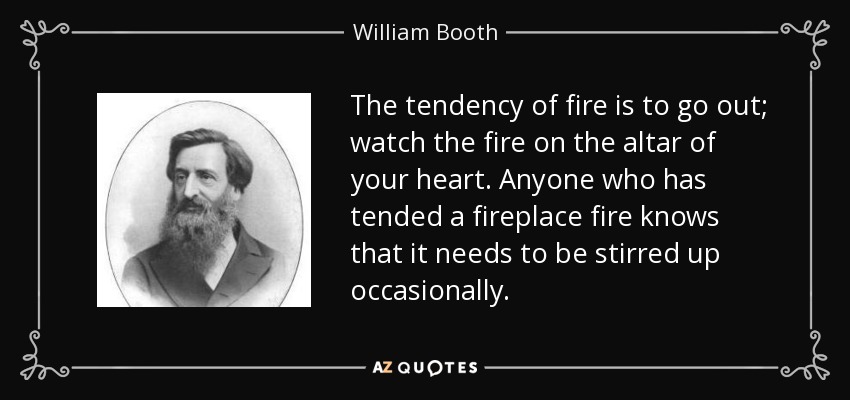 The tendency of fire is to go out; watch the fire on the altar of your heart. Anyone who has tended a fireplace fire knows that it needs to be stirred up occasionally. - William Booth