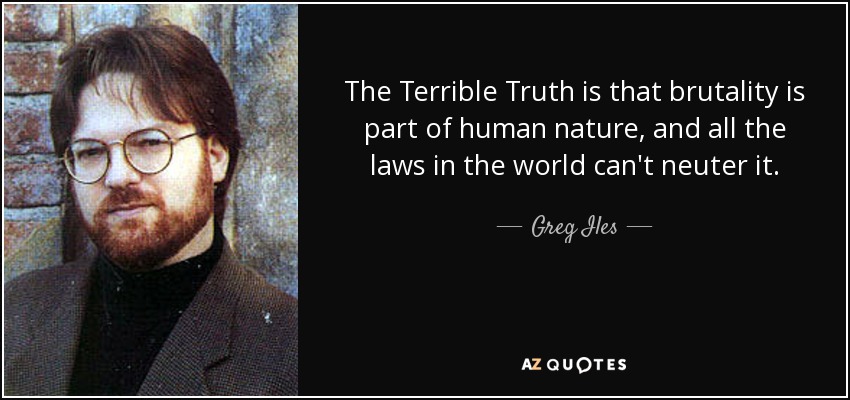 The Terrible Truth is that brutality is part of human nature, and all the laws in the world can't neuter it. - Greg Iles