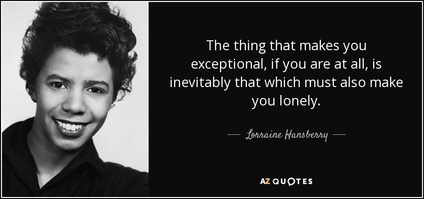 The thing that makes you exceptional, if you are at all, is inevitably that which must also make you lonely. - Lorraine Hansberry